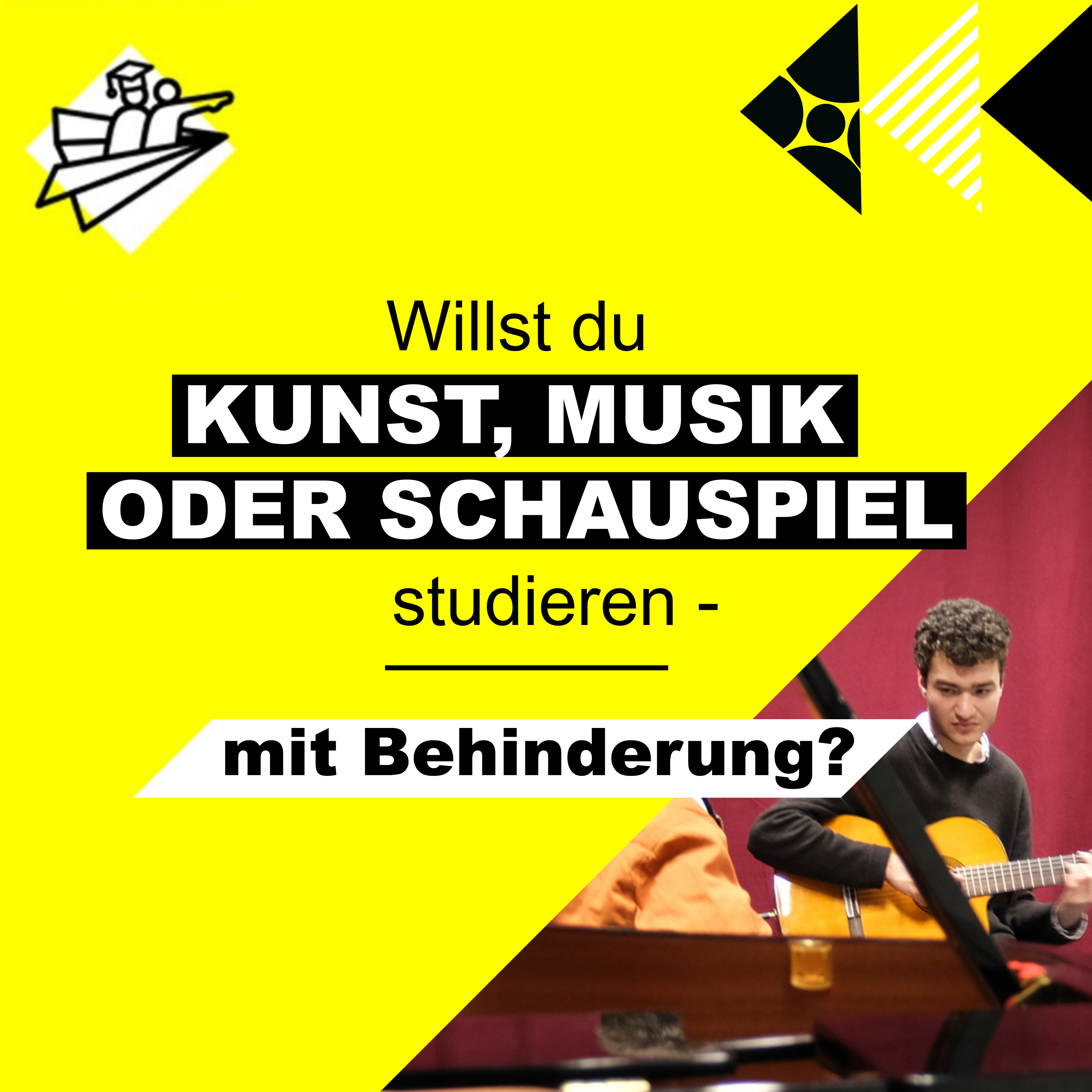 **Alt-Text:** Gelbes quadratisches Plakat mit der Aufschrift „Willst du KUNST, MUSIK ODER SCHAUSPIEL studieren – mit Behinderung?“. In der rechten unteren Ecke spielt ein junger Mann Gitarre vor einem roten Vorhang. Oben links und rechts grafische Symbole, u. a. ein stilisiertes Papierflieger-Logo.